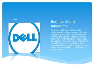 Business Model
Innovation
Business model innovation is the
development of new, unique concepts
supporting an organization's financial
viability, including its mission, and the
processes for bringing those concepts
to fruition. The primary goal of business
model innovation is to realize new
revenue sources by improving product
value and how products are delivered
to customers.
DELL
 