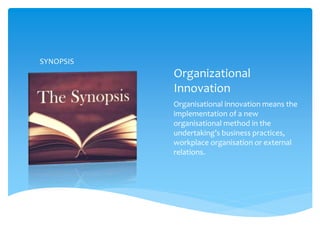 Organizational
Innovation
Organisational innovation means the
implementation of a new
organisational method in the
undertaking’s business practices,
workplace organisation or external
relations.
SYNOPSIS
 