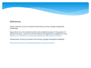 References
Fichter K, Beucker S (2012). Innovation Communities, Germany, Springer-Verlag Berlin
HeidelbergG.
Argya, March 2017, Incremental Innovation and competitive pressure in the presence of
descrete innovation, Journal of Economic Behavior and Organisation, available from: URL.
https://www.sciencedirect.com/science/article/pii/S0167268116303213?via%3Dihub
Wördenweber B (2005), Innovation Cell, Germany, Springer-Verlag Berlin Heidelberg
http://www.freshminds.net/2016/08/3-examples-of-radical-innovation/
 
