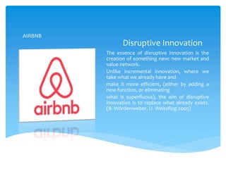 Disruptive Innovation
The essence of disruptive innovation is the
creation of something new: new market and
value network.
Unlike incremental innovation, where we
take what we already have and
make it more efficient, (either by adding a
new function, or eliminating
what is superfluous), the aim of disruptive
innovation is to replace what already exists.
(B. Wördenweber, U. Weissflog 2005)
AIRBNB
 