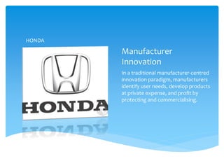 Manufacturer
Innovation
In a traditional manufacturer-centred
innovation paradigm, manufacturers
identify user needs, develop products
at private expense, and profit by
protecting and commercialising.
HONDA
 