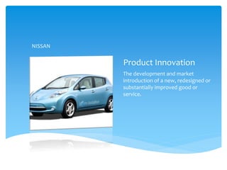 Product Innovation
The development and market
introduction of a new, redesigned or
substantially improved good or
service.
NISSAN
 
