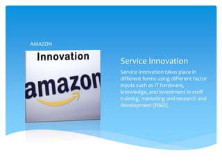 Service Innovation
Service innovation takes place in
different forms using different factor
inputs such as IT hardware,
knowledge, and investment in staff
training, marketing and research and
development (R&D).
AMAZON
 