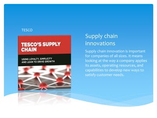Supply chain
innovations
Supply chain innovation is important
for companies of all sizes. It means
looking at the way a company applies
its assets, operating resources, and
capabilities to develop new ways to
satisfy customer needs.
TESCO
 
