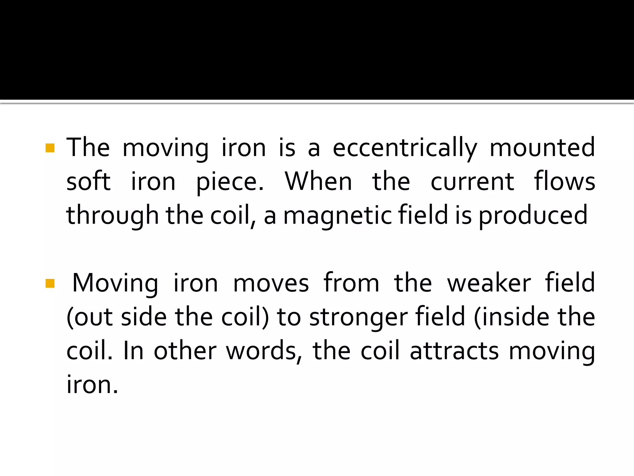  The moving iron is a eccentrically mounted
soft iron piece. When the current flows
through the coil, a magnetic field is produced
 Moving iron moves from the weaker field
(out side the coil) to stronger field (inside the
coil. In other words, the coil attracts moving
iron.
 