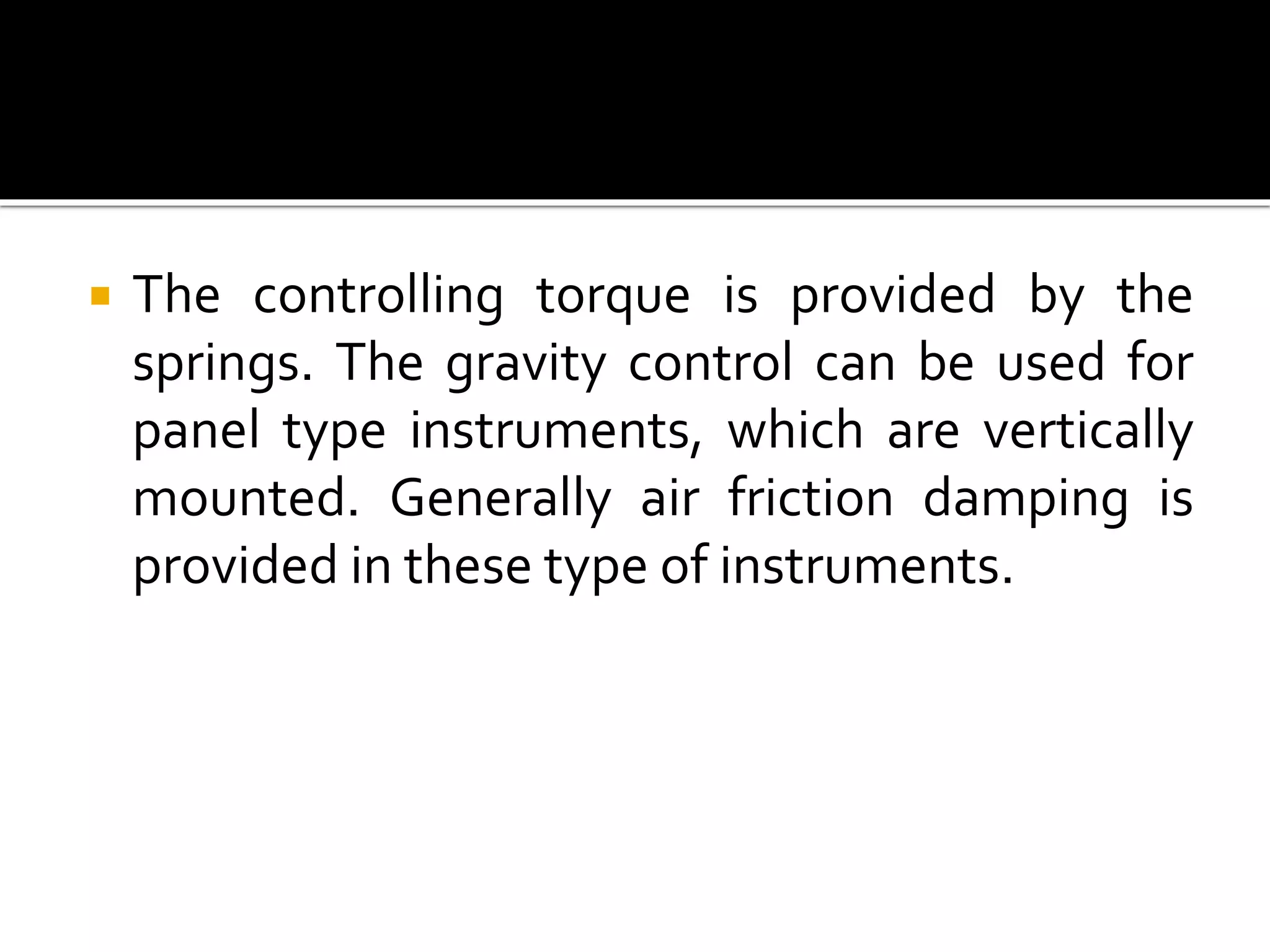  The controlling torque is provided by the
springs. The gravity control can be used for
panel type instruments, which are vertically
mounted. Generally air friction damping is
provided in these type of instruments.
 