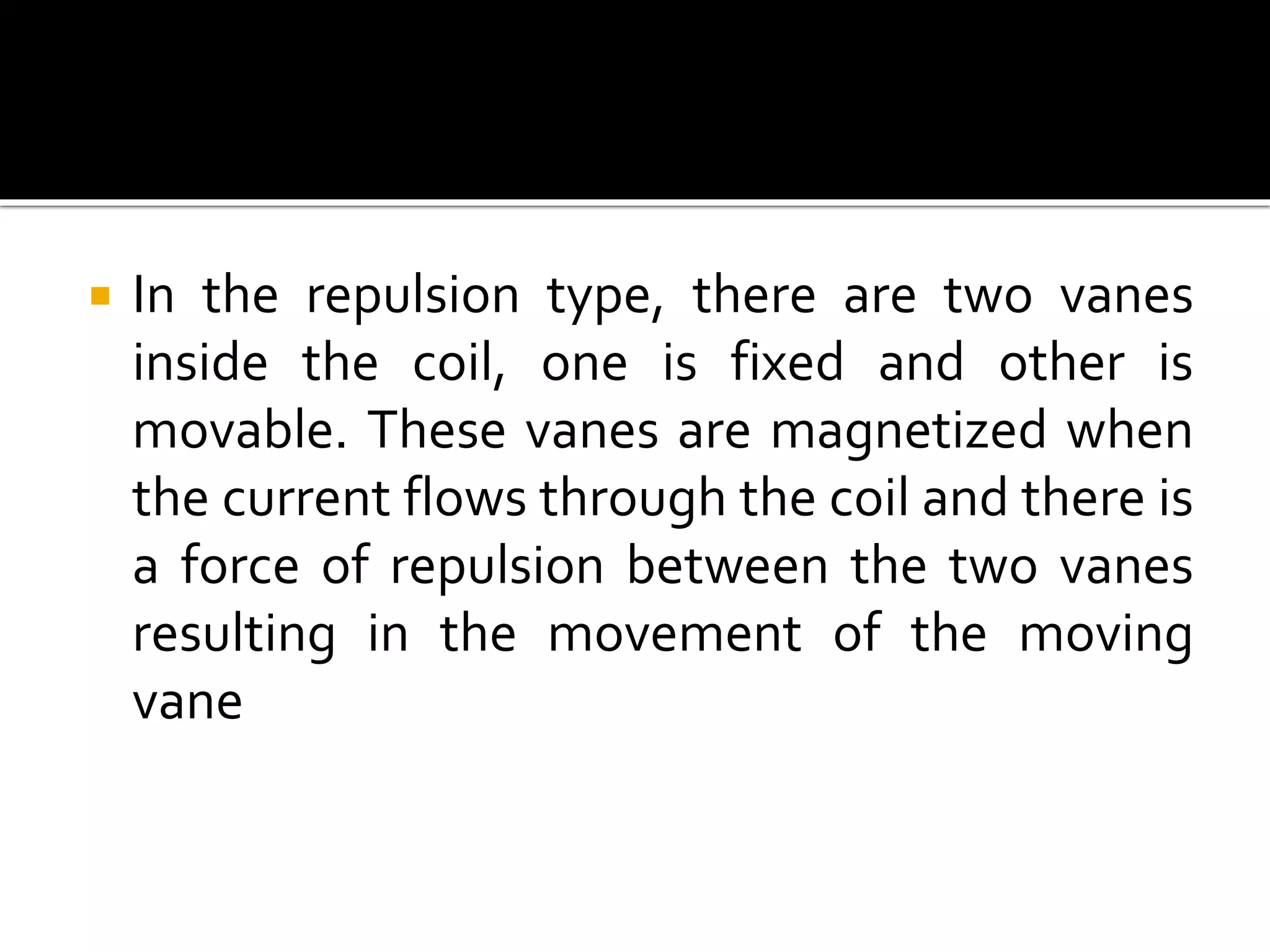  In the repulsion type, there are two vanes
inside the coil, one is fixed and other is
movable. These vanes are magnetized when
the current flows through the coil and there is
a force of repulsion between the two vanes
resulting in the movement of the moving
vane
 