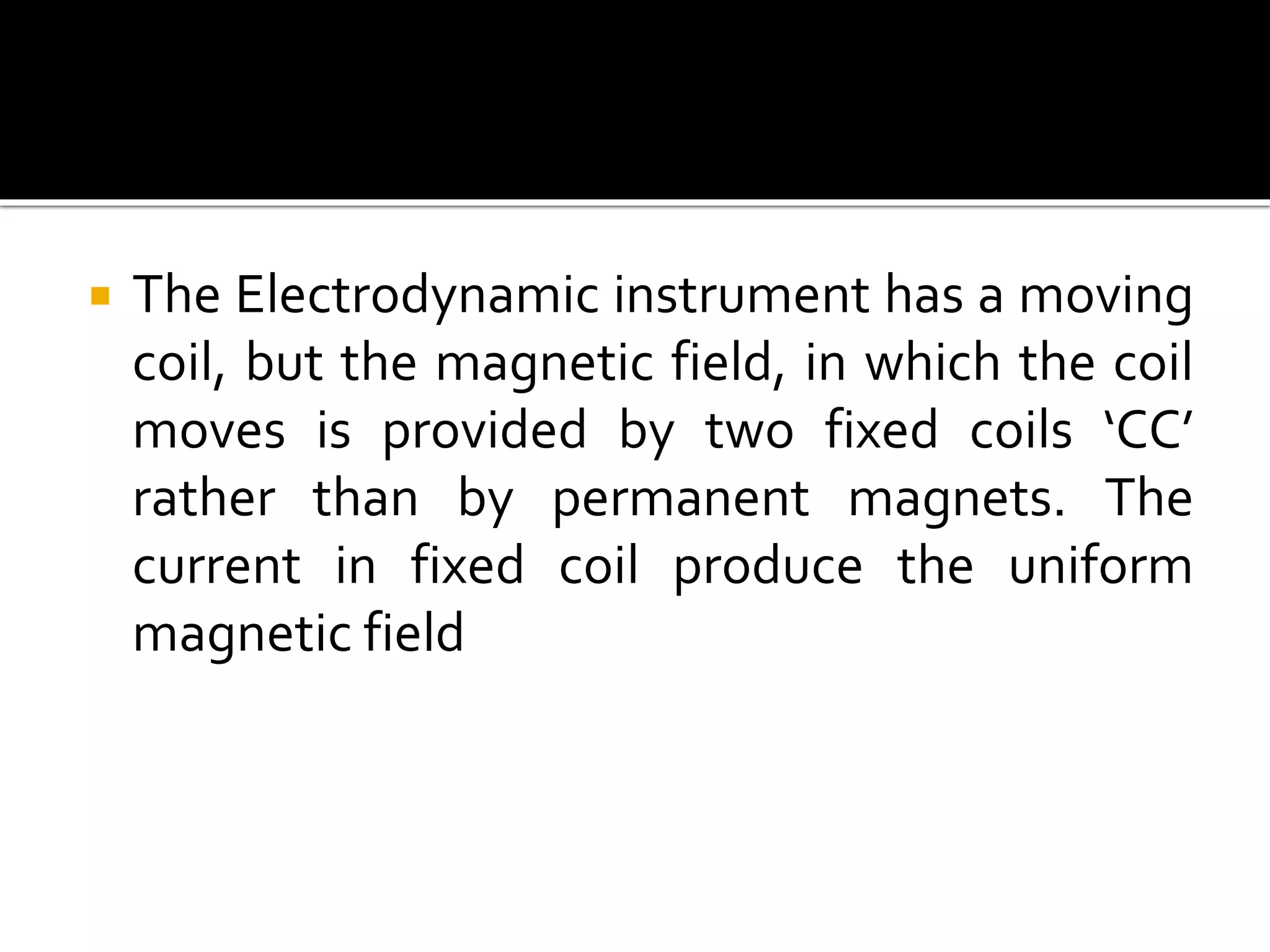  The Electrodynamic instrument has a moving
coil, but the magnetic field, in which the coil
moves is provided by two fixed coils ‘CC’
rather than by permanent magnets. The
current in fixed coil produce the uniform
magnetic field
 