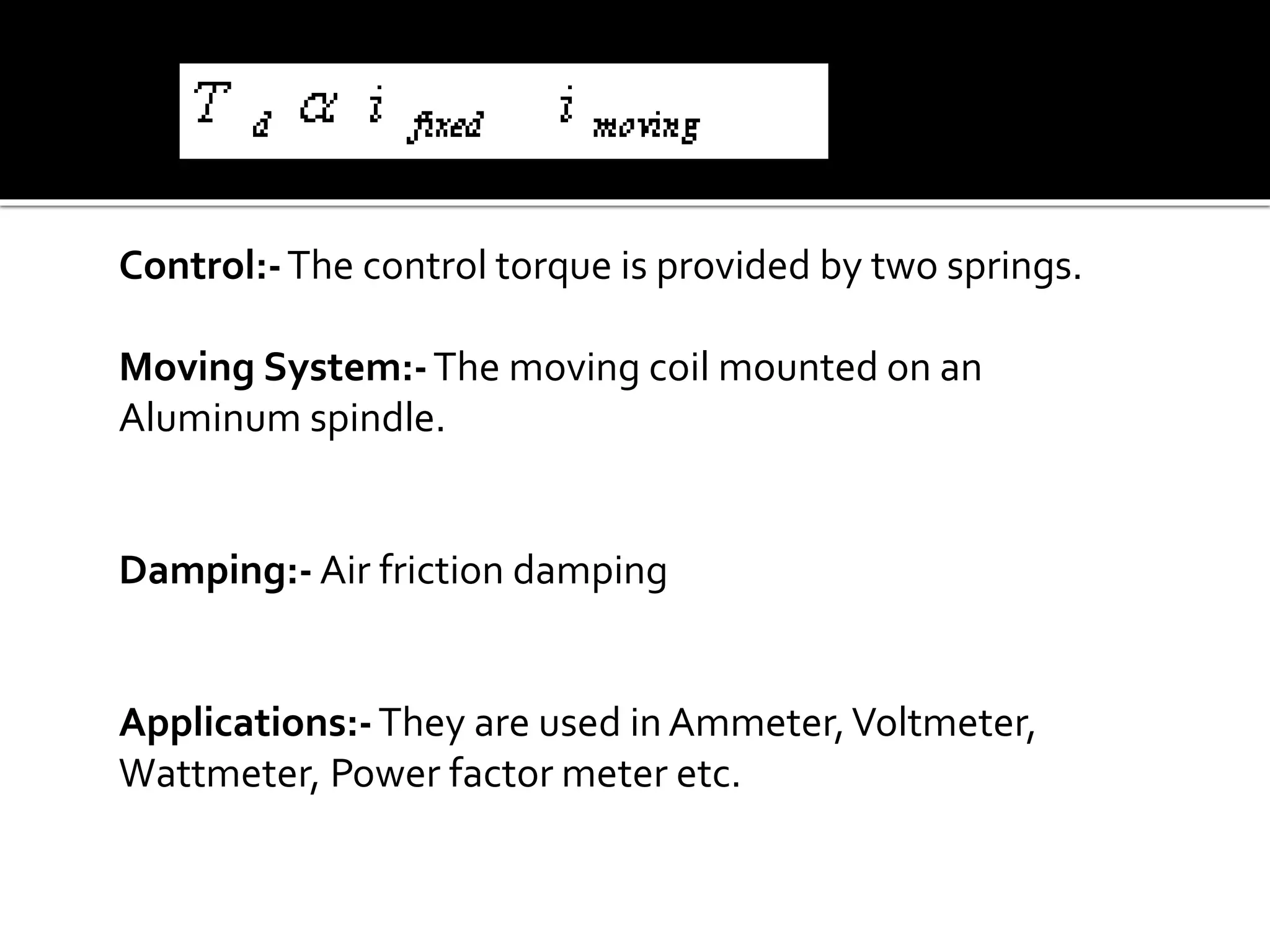 Control:-The control torque is provided by two springs.
Moving System:-The moving coil mounted on an
Aluminum spindle.
Damping:- Air friction damping
Applications:-They are used in Ammeter,Voltmeter,
Wattmeter, Power factor meter etc.
 