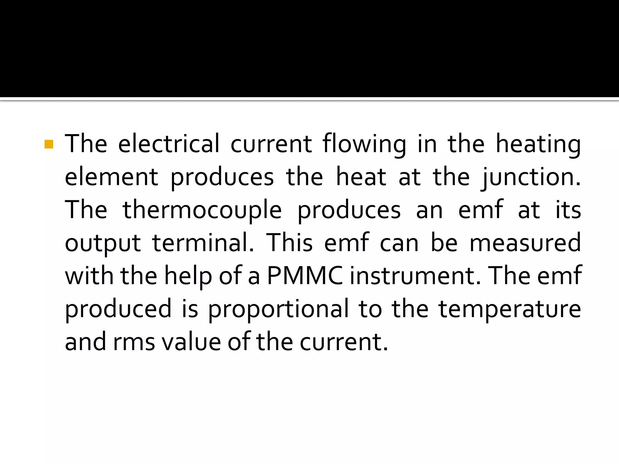  The electrical current flowing in the heating
element produces the heat at the junction.
The thermocouple produces an emf at its
output terminal. This emf can be measured
with the help of a PMMC instrument. The emf
produced is proportional to the temperature
and rms value of the current.
 