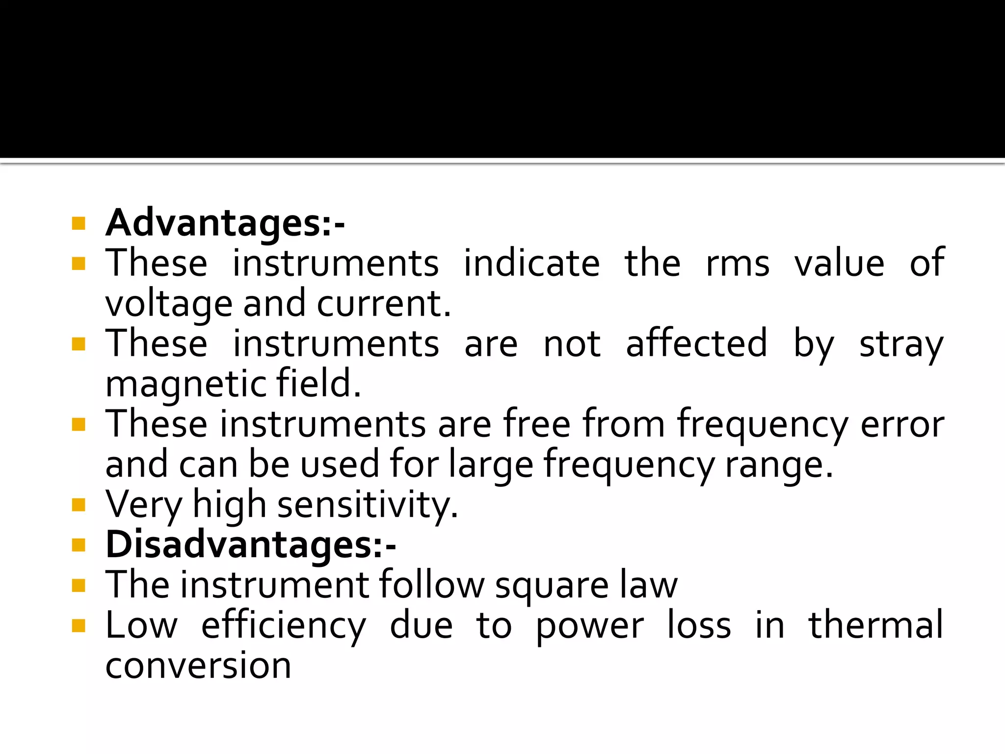  Advantages:-
 These instruments indicate the rms value of
voltage and current.
 These instruments are not affected by stray
magnetic field.
 These instruments are free from frequency error
and can be used for large frequency range.
 Very high sensitivity.
 Disadvantages:-
 The instrument follow square law
 Low efficiency due to power loss in thermal
conversion
 