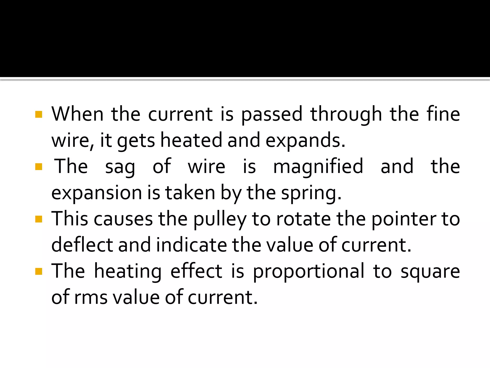  When the current is passed through the fine
wire, it gets heated and expands.
 The sag of wire is magnified and the
expansion is taken by the spring.
 This causes the pulley to rotate the pointer to
deflect and indicate the value of current.
 The heating effect is proportional to square
of rms value of current.
 
