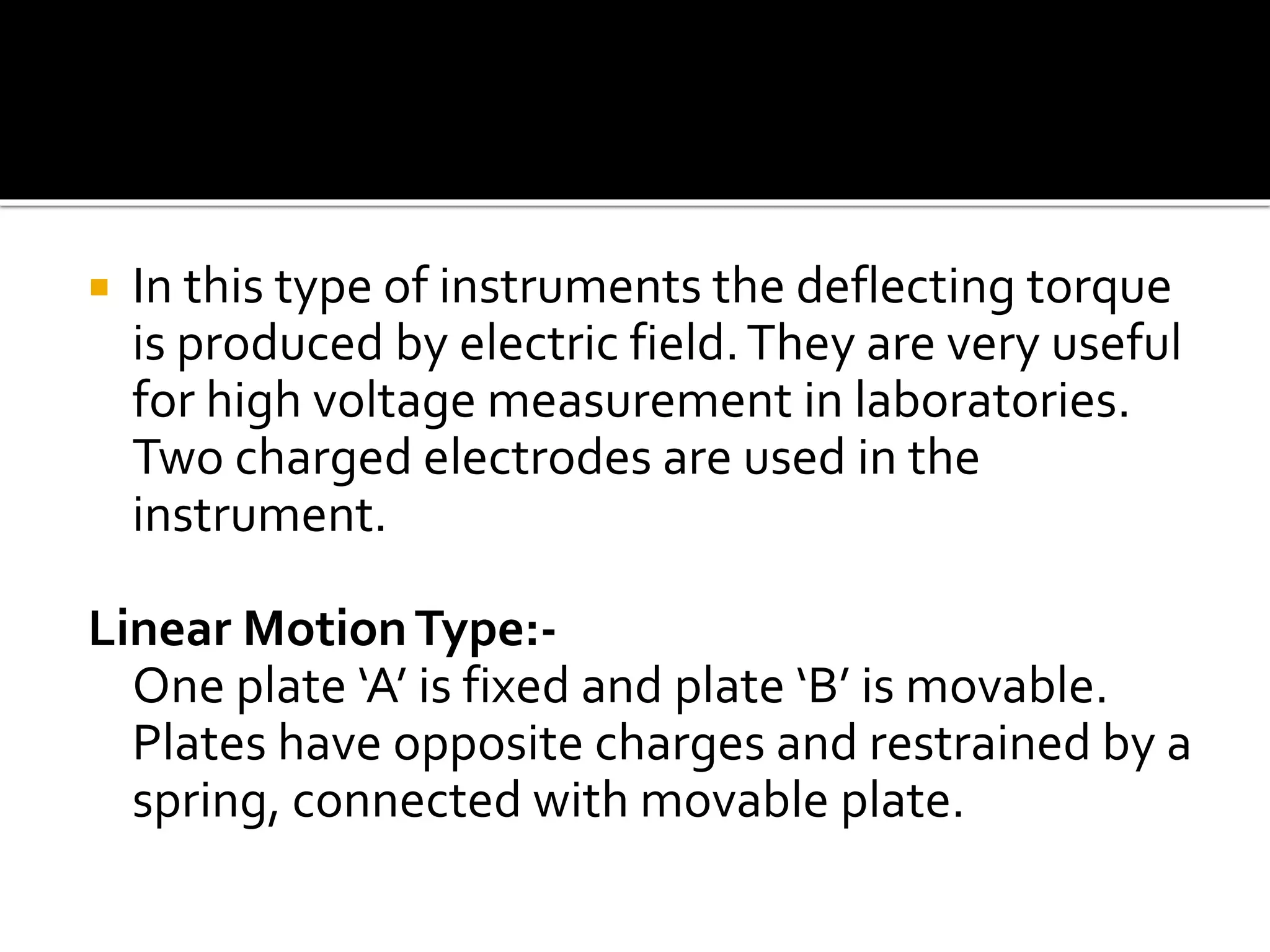  In this type of instruments the deflecting torque
is produced by electric field.They are very useful
for high voltage measurement in laboratories.
Two charged electrodes are used in the
instrument.
Linear MotionType:-
One plate ‘A’ is fixed and plate ‘B’ is movable.
Plates have opposite charges and restrained by a
spring, connected with movable plate.
 