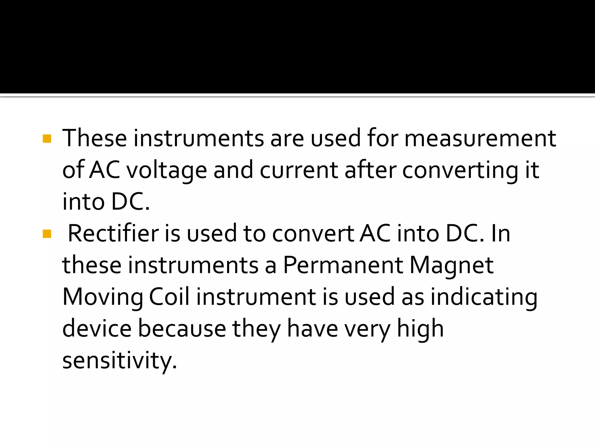  These instruments are used for measurement
of AC voltage and current after converting it
into DC.
 Rectifier is used to convert AC into DC. In
these instruments a Permanent Magnet
Moving Coil instrument is used as indicating
device because they have very high
sensitivity.
 