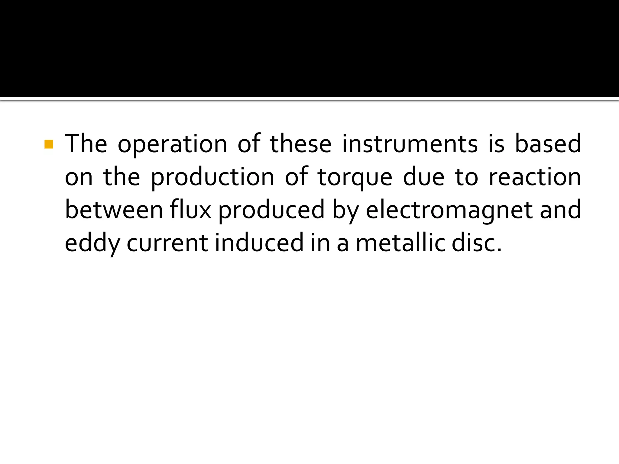  The operation of these instruments is based
on the production of torque due to reaction
between flux produced by electromagnet and
eddy current induced in a metallic disc.
 
