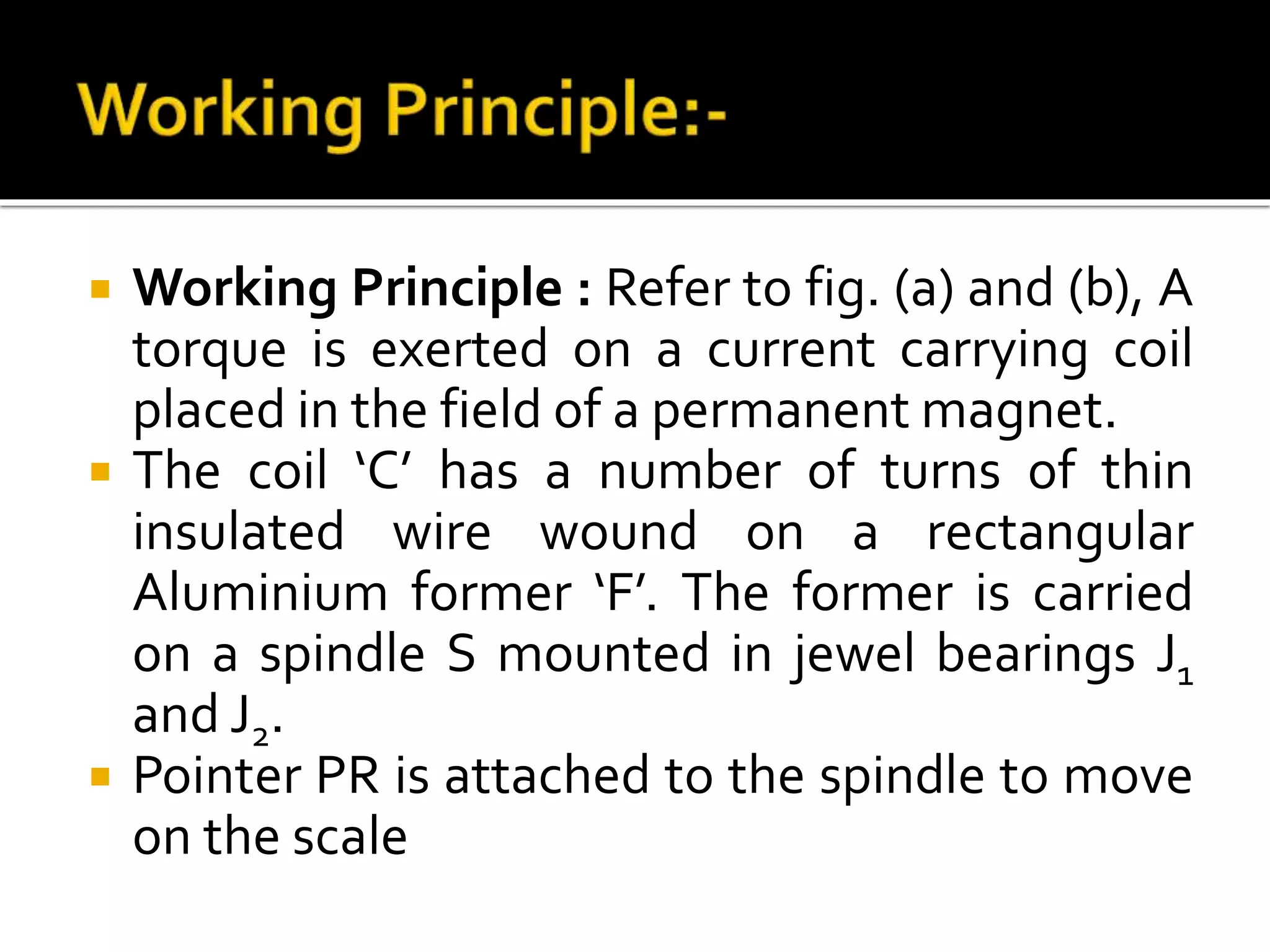  Working Principle : Refer to fig. (a) and (b), A
torque is exerted on a current carrying coil
placed in the field of a permanent magnet.
 The coil ‘C’ has a number of turns of thin
insulated wire wound on a rectangular
Aluminium former ‘F’. The former is carried
on a spindle S mounted in jewel bearings J1
and J2.
 Pointer PR is attached to the spindle to move
on the scale
 
