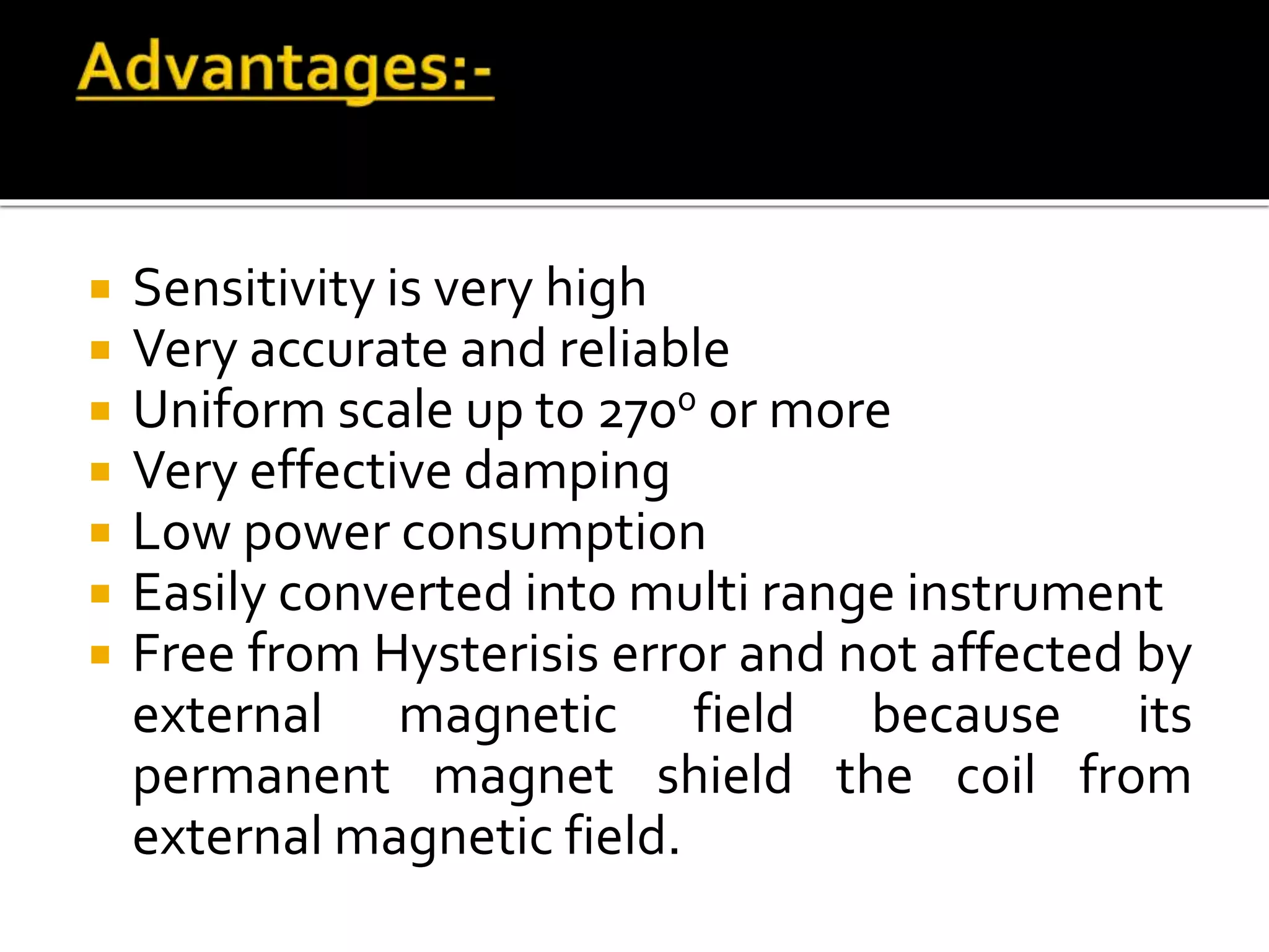  Sensitivity is very high
 Very accurate and reliable
 Uniform scale up to 2700 or more
 Very effective damping
 Low power consumption
 Easily converted into multi range instrument
 Free from Hysterisis error and not affected by
external magnetic field because its
permanent magnet shield the coil from
external magnetic field.
 