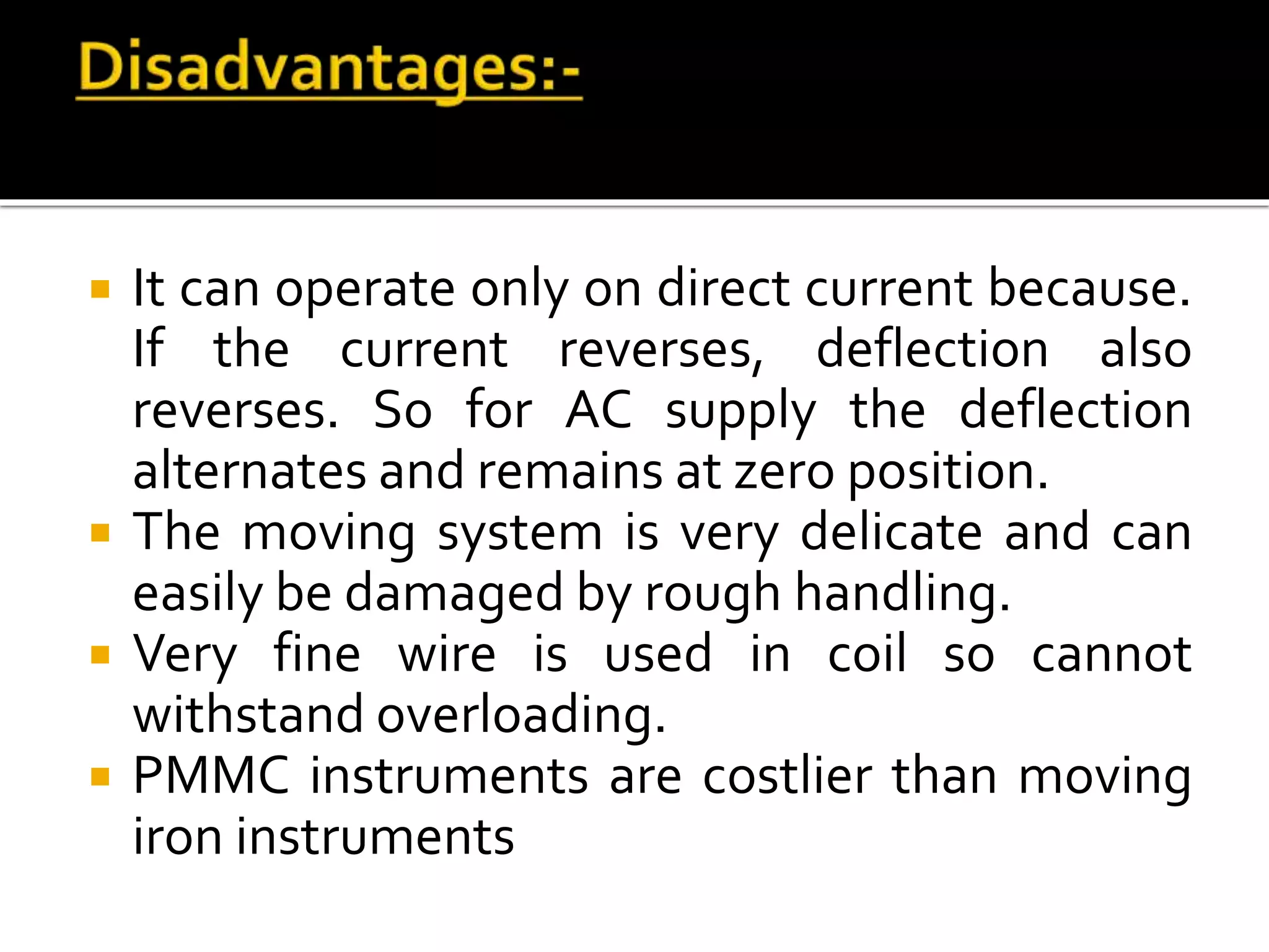  It can operate only on direct current because.
If the current reverses, deflection also
reverses. So for AC supply the deflection
alternates and remains at zero position.
 The moving system is very delicate and can
easily be damaged by rough handling.
 Very fine wire is used in coil so cannot
withstand overloading.
 PMMC instruments are costlier than moving
iron instruments
 
