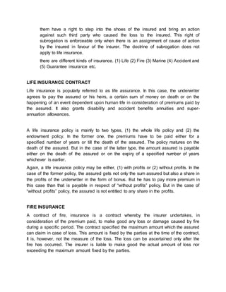 them have a right to step into the shoes of the insured and bring an action 
against such third party who caused the loss to the insured. This right of 
subrogation is enforceable only when there is an assignment of cause of action 
by the insured in favour of the insurer. The doctrine of subrogation does not 
apply to life insurance. 
there are different kinds of insurance. (1) Life (2) Fire (3) Marine (4) Accident and 
(5) Guarantee insurance etc. 
LIFE INSURANCE CONTRACT 
Life insurance is popularly referred to as life assurance. In this case, the underwriter 
agrees to pay the assured or his heirs, a certain sum of money on death or on the 
happening of an event dependent upon human life in consideration of premiums paid by 
the assured. It also grants disability and accident benefits annuities and super-annuation 
allowances. 
A life insurance policy is mainly to two types, (1) the whole life policy and (2) the 
endowment policy. In the former one, the premiums have to be paid either for a 
specified number of years or till the death of the assured. The policy matures on the 
death of the assured. But in the case of the latter type, the amount assured is payable 
either on the death of the assured or on the expiry of a specified number of years 
whichever is earlier. 
Again, a life insurance policy may be either, (1) with profits or (2) without profits. In the 
case of the former policy, the assured gets not only the sum assured but also a share in 
the profits of the underwriter in the form of bonus. But he has to pay more premium in 
this case than that is payable in respect of “without profits” policy. But in the case of 
“without profits” policy, the assured is not entitled to any share in the profits. 
FIRE INSURANCE 
A contract of fire, insurance is a contract whereby the insurer undertakes, in 
consideration of the premium paid, to make good any loss or damage caused by fire 
during a specific period. The contract specified the maximum amount which the assured 
can claim in case of loss. This amount is fixed by the parties at the time of the contract. 
It is, however, not the measure of the loss. The loss can be ascertained only after the 
fire has occurred. The insurer is liable to make good the actual amount of loss nor 
exceeding the maximum amount fixed by the parties. 
 