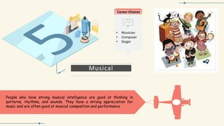 Musical
People who have strong musical intelligence are good at thinking in
patterns, rhythms, and sounds. They have a strong appreciation for
music and are often good at musical composition and performance
Career Choices
• Musician
• Composer
• Singer
 