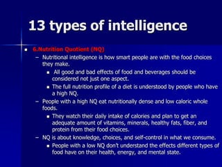13 types of intelligence
 6.Nutrition Quotient (NQ)
– Nutritional intelligence is how smart people are with the food choices
they make.
 All good and bad effects of food and beverages should be
considered not just one aspect.
 The full nutrition profile of a diet is understood by people who have
a high NQ.
– People with a high NQ eat nutritionally dense and low caloric whole
foods.
 They watch their daily intake of calories and plan to get an
adequate amount of vitamins, minerals, healthy fats, fiber, and
protein from their food choices.
– NQ is about knowledge, choices, and self-control in what we consume.
 People with a low NQ don’t understand the effects different types of
food have on their health, energy, and mental state.
 