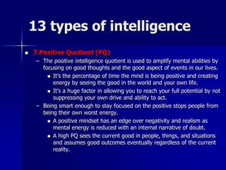 13 types of intelligence
 7.Positive Quotient (PQ)
– The positive intelligence quotient is used to amplify mental abilities by
focusing on good thoughts and the good aspect of events in our lives.
 It’s the percentage of time the mind is being positive and creating
energy by seeing the good in the world and your own life.
 It’s a huge factor in allowing you to reach your full potential by not
suppressing your own drive and ability to act.
– Being smart enough to stay focused on the positive stops people from
being their own worst energy.
 A positive mindset has an edge over negativity and realism as
mental energy is reduced with an internal narrative of doubt.
 A high PQ sees the current good in people, things, and situations
and assumes good outcomes eventually regardless of the current
reality.
 