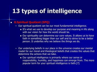 13 types of intelligence
 8.Spiritual Quotient (SPQ)
– Our spiritual quotient can be our most fundamental intelligence.
 It’s what we use to develop our purpose and meaning in life along
with our vision for how the world should be.
 Our spirituality can determine our core values. It allows us to have
faith in something bigger than our self and to strive to be a better
person. It underlies why we believe the things we do.
– Our underlying beliefs in our place in the universe creates our mental
model for our moral and theological beliefs that creates the values that
determine the actions that we take.
 Our spiritual intelligence is primarily where our sense or
responsibility, humility, and happiness can emerge from. The more
popular term for your spiritual intelligence is faith.[7]
 