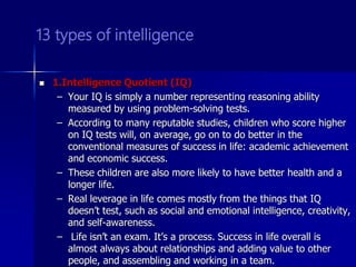 13 types of intelligence
 1.Intelligence Quotient (IQ)
– Your IQ is simply a number representing reasoning ability
measured by using problem-solving tests.
– According to many reputable studies, children who score higher
on IQ tests will, on average, go on to do better in the
conventional measures of success in life: academic achievement
and economic success.
– These children are also more likely to have better health and a
longer life.
– Real leverage in life comes mostly from the things that IQ
doesn’t test, such as social and emotional intelligence, creativity,
and self-awareness.
– Life isn’t an exam. It’s a process. Success in life overall is
almost always about relationships and adding value to other
people, and assembling and working in a team.
 