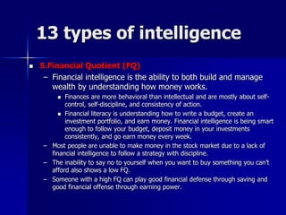 13 types of intelligence
 5.Financial Quotient (FQ)
– Financial intelligence is the ability to both build and manage
wealth by understanding how money works.
 Finances are more behavioral than intellectual and are mostly about self-
control, self-discipline, and consistency of action.
 Financial literacy is understanding how to write a budget, create an
investment portfolio, and earn money. Financial intelligence is being smart
enough to follow your budget, deposit money in your investments
consistently, and go earn money every week.
– Most people are unable to make money in the stock market due to a lack of
financial intelligence to follow a strategy with discipline.
– The inability to say no to yourself when you want to buy something you can’t
afford also shows a low FQ.
– Someone with a high FQ can play good financial defense through saving and
good financial offense through earning power.
 
