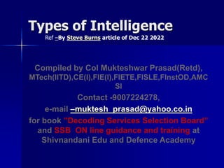 Types of Intelligence
Ref –By Steve Burns article of Dec 22 2022
Compiled by Col Mukteshwar Prasad(Retd),
MTech(IITD),CE(I),FIE(I),FIETE,FISLE,FInstOD,AMC
SI
Contact -9007224278,
e-mail –muktesh_prasad@yahoo.co.in
for book ”Decoding Services Selection Board”
and SSB ON line guidance and training at
Shivnandani Edu and Defence Academy
 