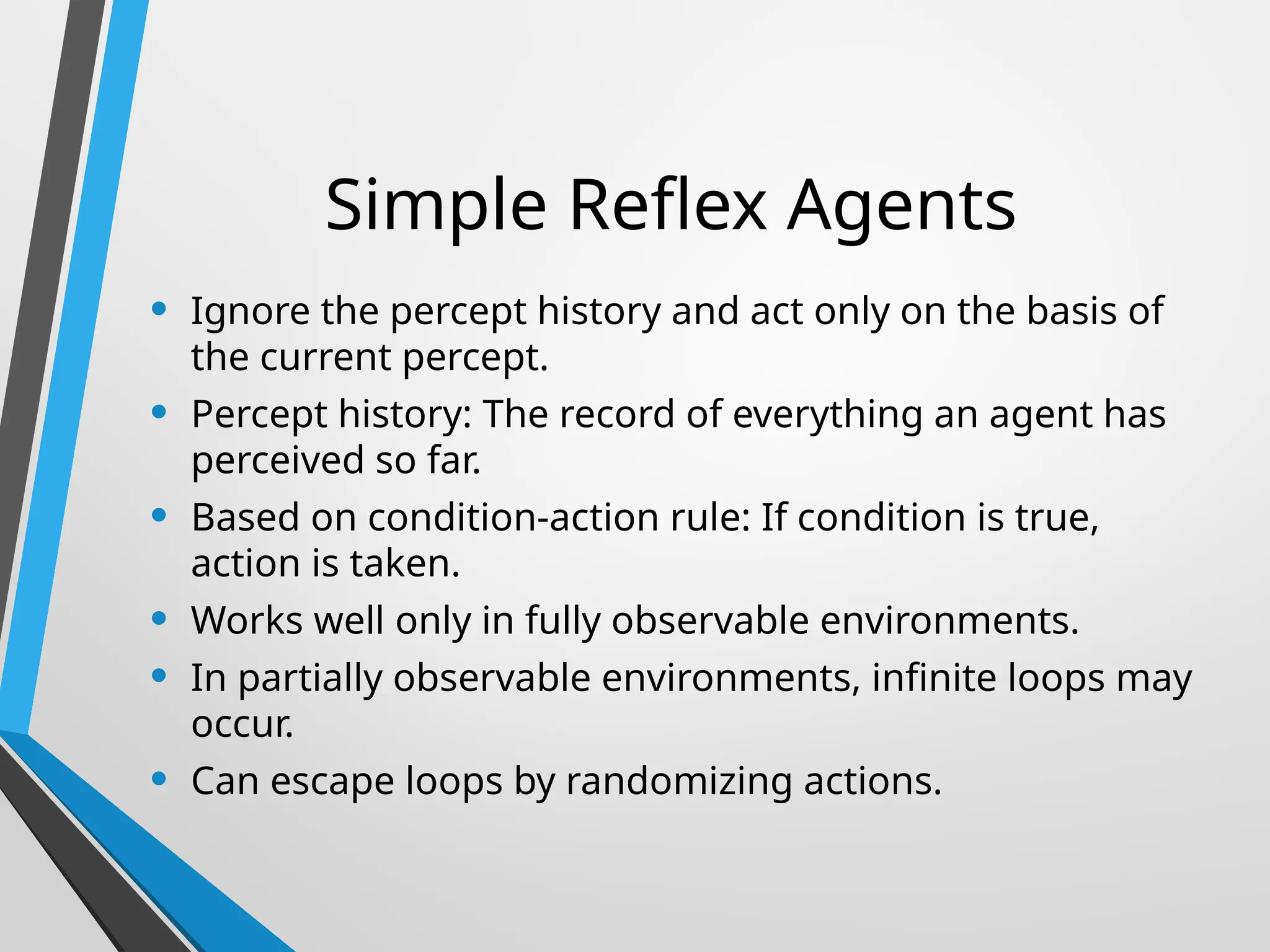 Simple Reflex Agents
• Ignore the percept history and act only on the basis of
the current percept.
• Percept history: The record of everything an agent has
perceived so far.
• Based on condition-action rule: If condition is true,
action is taken.
• Works well only in fully observable environments.
• In partially observable environments, infinite loops may
occur.
• Can escape loops by randomizing actions.
 