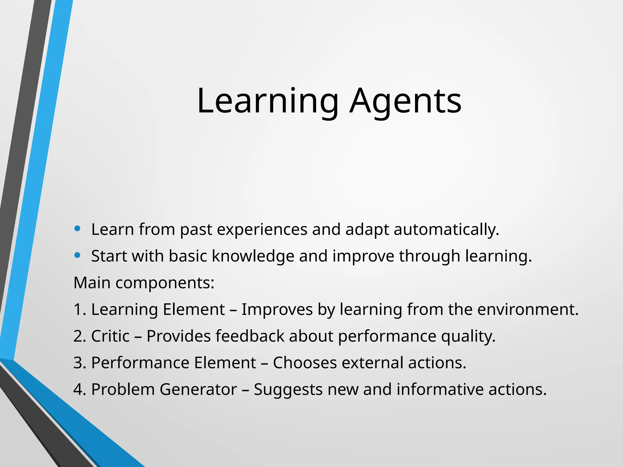 Learning Agents
• Learn from past experiences and adapt automatically.
• Start with basic knowledge and improve through learning.
Main components:
1. Learning Element – Improves by learning from the environment.
2. Critic – Provides feedback about performance quality.
3. Performance Element – Chooses external actions.
4. Problem Generator – Suggests new and informative actions.
 