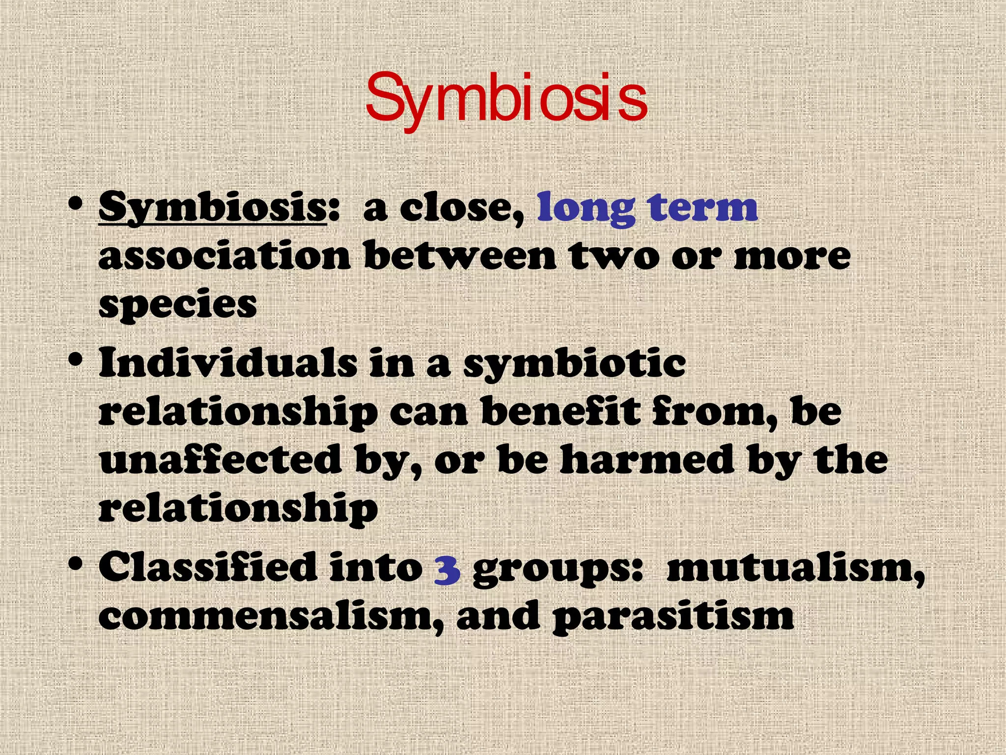 Symbiosis
• Symbiosis: a close, long term
association between two or more
species
• Individuals in a symbiotic
relationship can benefit from, be
unaffected by, or be harmed by the
relationship
• Classified into 3 groups: mutualism,
commensalism, and parasitism
 