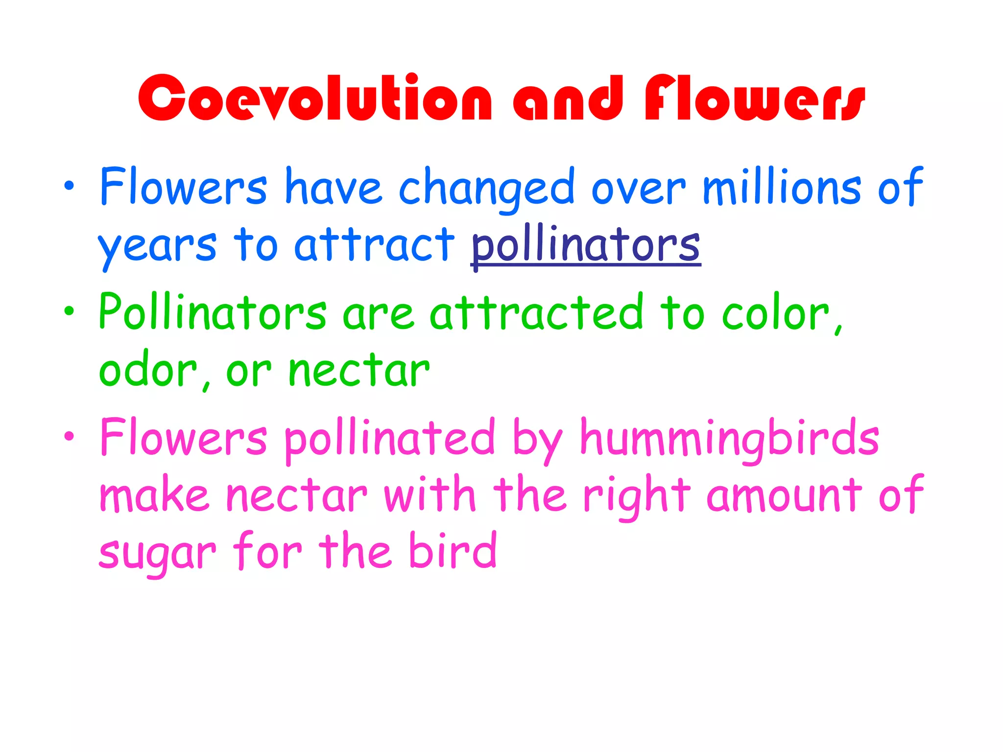 Coevolution and Flowers
• Flowers have changed over millions of
years to attract pollinators
• Pollinators are attracted to color,
odor, or nectar
• Flowers pollinated by hummingbirds
make nectar with the right amount of
sugar for the bird
 