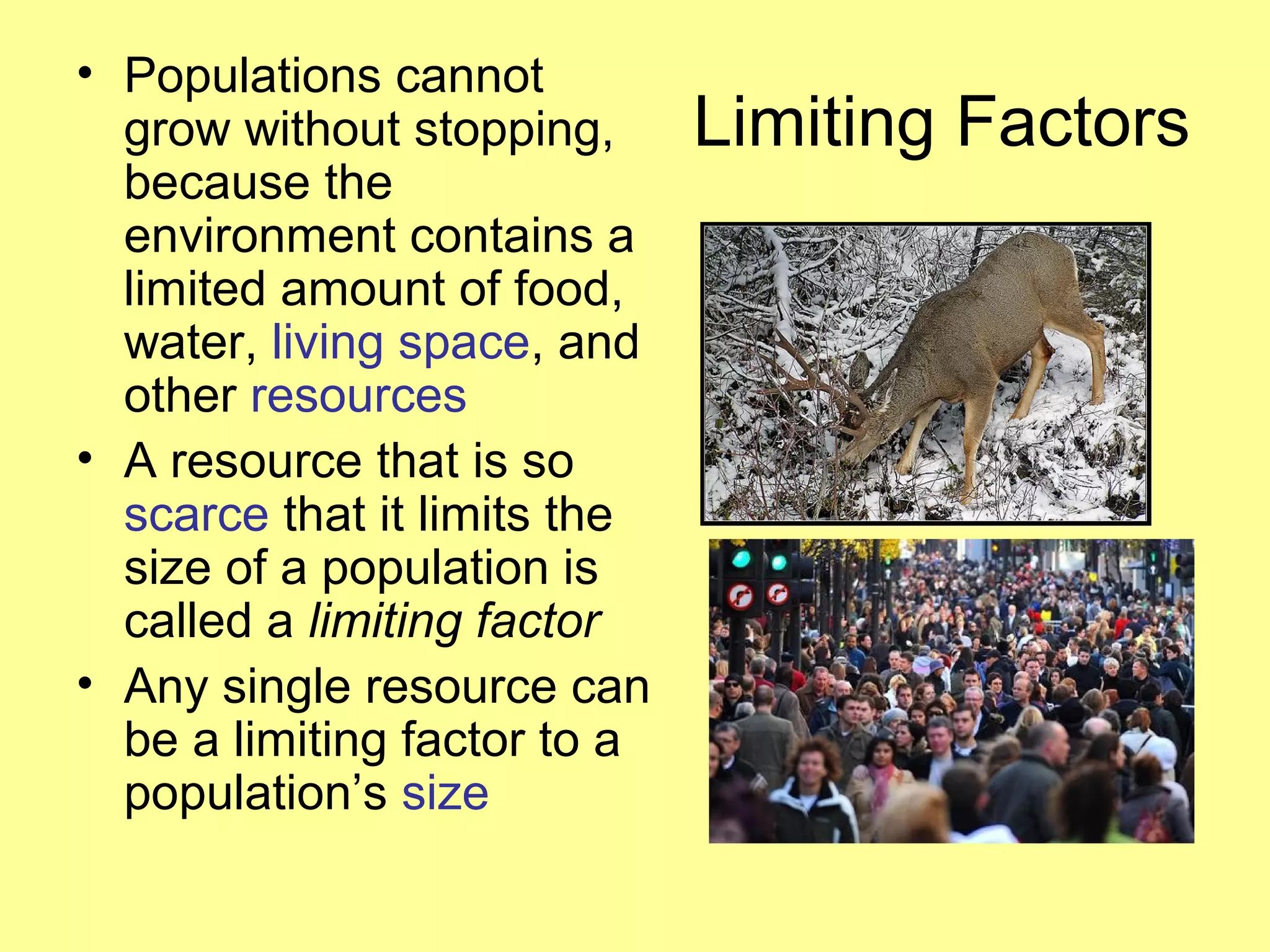 Limiting Factors
• Populations cannot
grow without stopping,
because the
environment contains a
limited amount of food,
water, living space, and
other resources
• A resource that is so
scarce that it limits the
size of a population is
called a limiting factor
• Any single resource can
be a limiting factor to a
population’s size
 