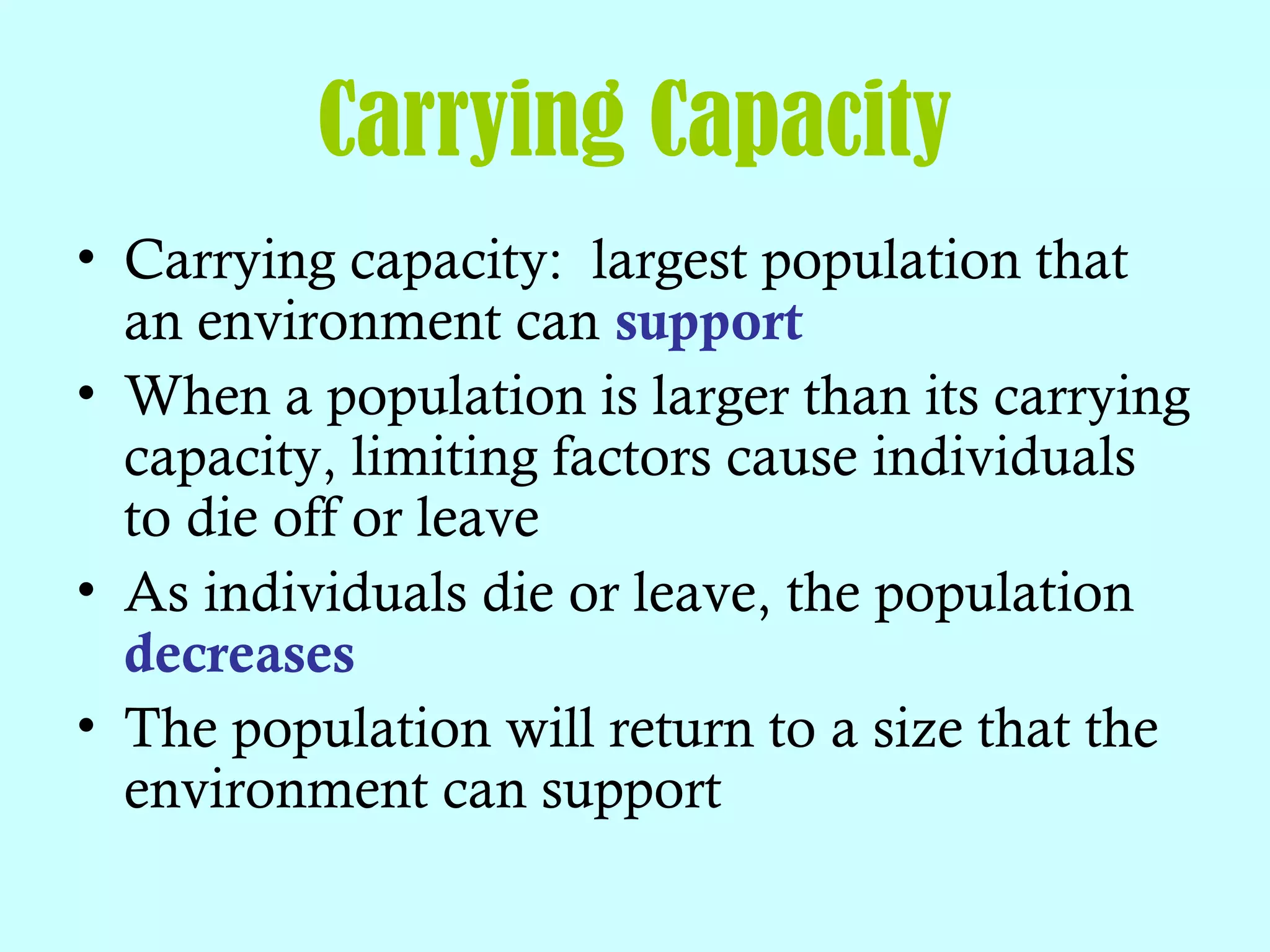 Carrying Capacity
• Carrying capacity: largest population that
an environment can support
• When a population is larger than its carrying
capacity, limiting factors cause individuals
to die off or leave
• As individuals die or leave, the population
decreases
• The population will return to a size that the
environment can support
 