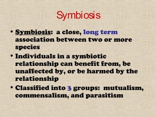 Symbiosis
• Symbiosis: a close, long term
association between two or more
species
• Individuals in a symbiotic
relationship can benefit from, be
unaffected by, or be harmed by the
relationship
• Classified into 3 groups: mutualism,
commensalism, and parasitism
 