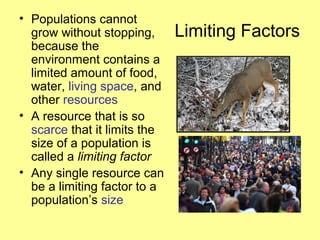 Limiting Factors
• Populations cannot
grow without stopping,
because the
environment contains a
limited amount of food,
water, living space, and
other resources
• A resource that is so
scarce that it limits the
size of a population is
called a limiting factor
• Any single resource can
be a limiting factor to a
population’s size
 