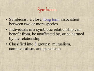 Symbiosis
• Symbiosis: a close, long term association
between two or more species
• Individuals in a symbiotic relationship can
benefit from, be unaffected by, or be harmed
by the relationship
• Classified into 3 groups: mutualism,
commensalism, and parasitism
 