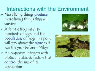 Interactions with the Environment
• Most living things produce
more living things than will
survive
• A female frog may lay
hundreds of eggs, but the
population of frogs in a pond
will stay about the same as it
was the year before—Why?
• An organism interacts with
biotic and abiotic factors that
control the size of its
population
 