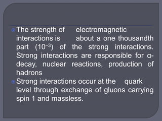 The strength of electromagnetic
interactions is about a one thousandth
part (10–3) of the strong interactions.
Strong interactions are responsible for α-
decay, nuclear reactions, production of
hadrons
Strong interactions occur at the quark
level through exchange of gluons carrying
spin 1 and massless.
 