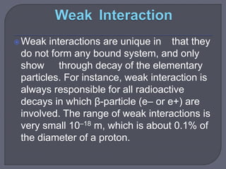 Weak interactions are unique in that they
do not form any bound system, and only
show through decay of the elementary
particles. For instance, weak interaction is
always responsible for all radioactive
decays in which β-particle (e– or e+) are
involved. The range of weak interactions is
very small 10–18 m, which is about 0.1% of
the diameter of a proton.
 