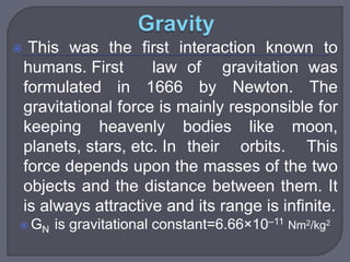  This was the first interaction known to
humans. First law of gravitation was
formulated in 1666 by Newton. The
gravitational force is mainly responsible for
keeping heavenly bodies like moon,
planets, stars, etc. In their orbits. This
force depends upon the masses of the two
objects and the distance between them. It
is always attractive and its range is infinite.
 GN is gravitational constant=6.66×10–11 Nm2/kg2
 