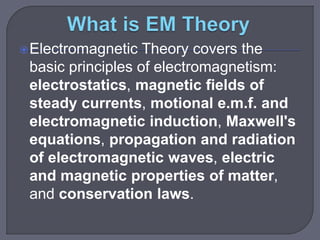 Electromagnetic Theory covers the
basic principles of electromagnetism:
electrostatics, magnetic fields of
steady currents, motional e.m.f. and
electromagnetic induction, Maxwell's
equations, propagation and radiation
of electromagnetic waves, electric
and magnetic properties of matter,
and conservation laws.
 