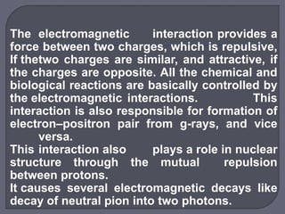 The electromagnetic interaction provides a
force between two charges, which is repulsive,
If thetwo charges are similar, and attractive, if
the charges are opposite. All the chemical and
biological reactions are basically controlled by
the electromagnetic interactions. This
interaction is also responsible for formation of
electron–positron pair from g-rays, and vice
versa.
This interaction also plays a role in nuclear
structure through the mutual repulsion
between protons.
It causes several electromagnetic decays like
decay of neutral pion into two photons.
 
