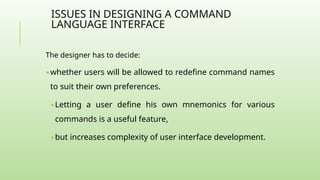 ISSUES IN DESIGNING A COMMAND
LANGUAGE INTERFACE
The designer has to decide:
🢝 whether users will be allowed to redefine command names
to suit their own preferences.
🢝 Letting a user define his own mnemonics for various
commands is a useful feature,
🢝 but increases complexity of user interface development.
 
