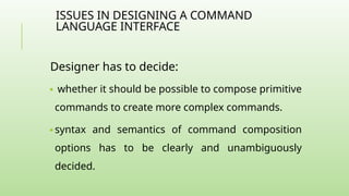 ISSUES IN DESIGNING A COMMAND
LANGUAGE INTERFACE
Designer has to decide:
🢝 whether it should be possible to compose primitive
commands to create more complex commands.
🢝 syntax and semantics of command composition
options has to be clearly and unambiguously
decided.
 