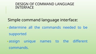 DESIGN OF COMMAND LANGUAGE
INTERFACE
Simple command language interface:
🢝 determine all the commands needed to be
supported
🢝 assign unique names to the different
commands.
 