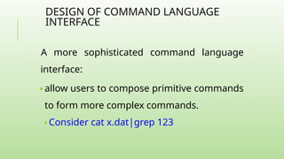DESIGN OF COMMAND LANGUAGE
INTERFACE
A more sophisticated command language
interface:
🢝 allow users to compose primitive commands
to form more complex commands.
🢝 Consider cat x.dat|grep 123
 