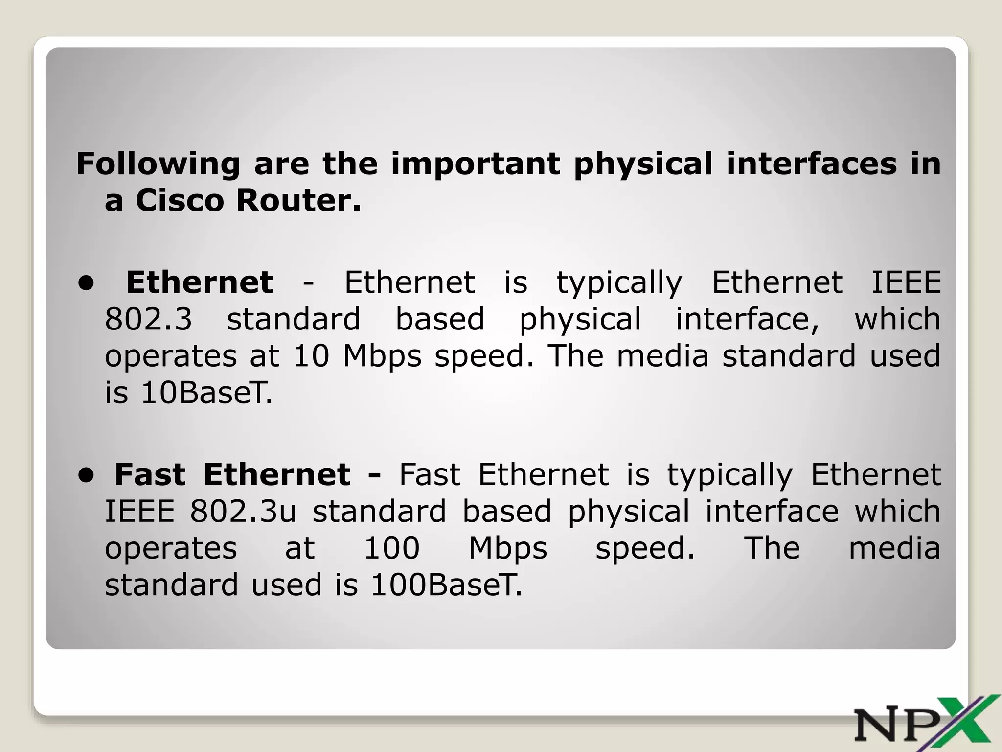 Following are the important physical interfaces in
a Cisco Router.
• Ethernet - Ethernet is typically Ethernet IEEE
802.3 standard based physical interface, which
operates at 10 Mbps speed. The media standard used
is 10BaseT.
• Fast Ethernet - Fast Ethernet is typically Ethernet
IEEE 802.3u standard based physical interface which
operates at 100 Mbps speed. The media
standard used is 100BaseT.